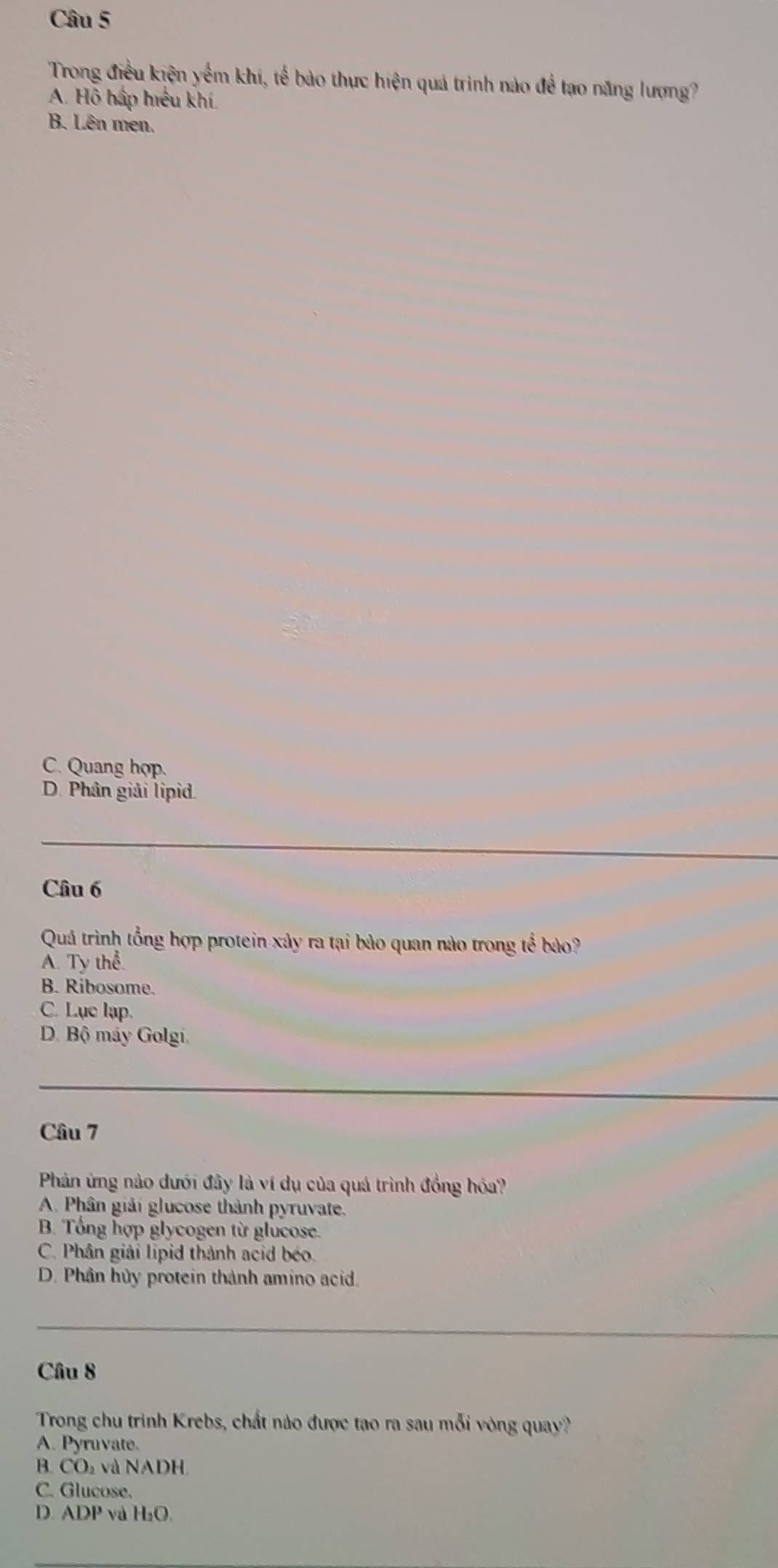 Trong điều kiện yếm khí, tế bào thực hiện quá trình nào để tạo năng lượng?
A. Hỗ háp hiệu khí.
B. Lên men.
C. Quang hợp.
D. Phân giải lipid.
_
Câu 6
Quá trình tổng hợp protein xảy ra tại bảo quan nào trong tể bảo?
A. Ty thể.
B. Ribosome.
C. Lụe lap.
D. Bộ máy Golgi.
Câu 7
Phản ứng nào dưới đây là ví dụ của quá trình đồng hóa?
A. Phân giải glucose thành pyruvate.
B. Tổng hợp glycogen từ glucose.
C. Phân giải lipid thành acid béo.
D. Phân hủy protein thành amino acid.
_
Câu 8
Trong chu trình Krebs, chất nào được tạo ra sau mỗi vòng quay?
A. Pyruvate.
B. CO₂ và NADH.
C. Glucose.
D. ADP và H₂O.