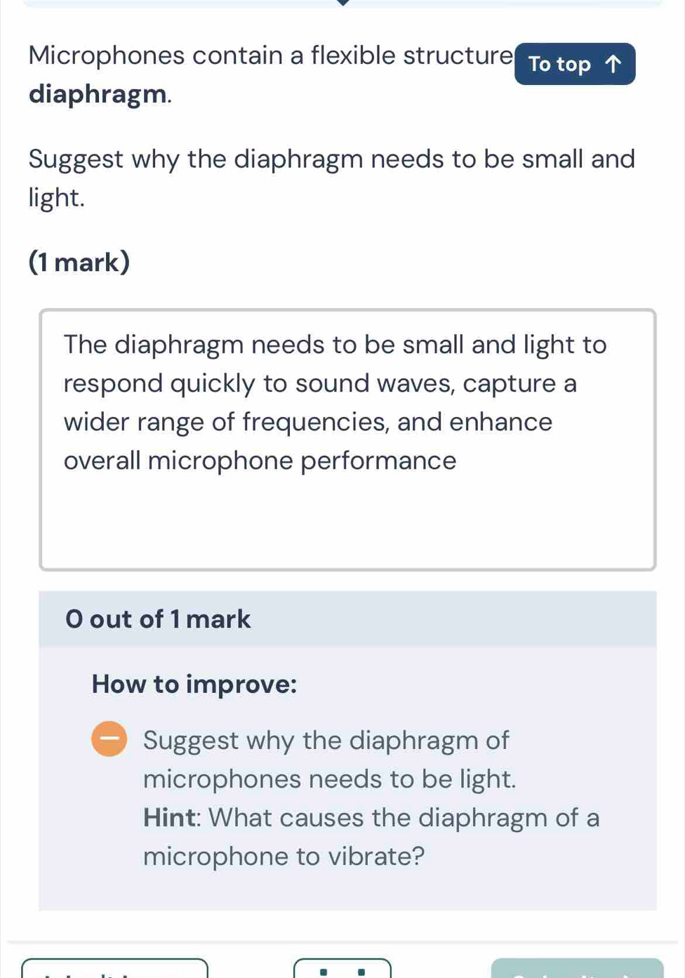 Microphones contain a flexible structure To top 
diaphragm. 
Suggest why the diaphragm needs to be small and 
light. 
(1 mark) 
The diaphragm needs to be small and light to 
respond quickly to sound waves, capture a 
wider range of frequencies, and enhance 
overall microphone performance 
O out of 1 mark 
How to improve: 
Suggest why the diaphragm of 
microphones needs to be light. 
Hint: What causes the diaphragm of a 
microphone to vibrate?