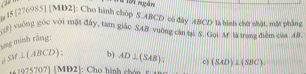 à lời ngắn 
iu 15 [276985] [MD2]: Cho hình chóp S. ABCD có đáy ABCD là hình chữ nhật, mặt phẳng
98) vuông góc với mặt đây, tam giác SAB vuông cân tại S. Gọi M là trung điểm của AB. 
hừng minh rằng: 
a SM⊥ (ABCD) b) AD⊥ (SAB) : c) (SAD)⊥ (SBC).
∠ [975707] 1 IĐ2]: Cho hình chón s