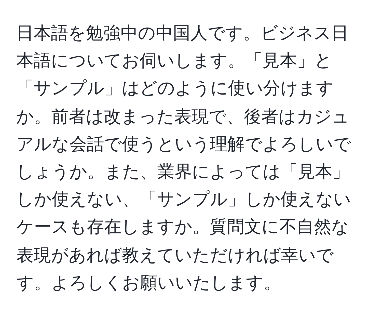 日本語を勉強中の中国人です。ビジネス日本語についてお伺いします。「見本」と「サンプル」はどのように使い分けますか。前者は改まった表現で、後者はカジュアルな会話で使うという理解でよろしいでしょうか。また、業界によっては「見本」しか使えない、「サンプル」しか使えないケースも存在しますか。質問文に不自然な表現があれば教えていただければ幸いです。よろしくお願いいたします。