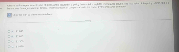 A home with a replacement value of $307,000 is insured in a policy that contains an 80% coinsurance clause. The face value of the policy is $215,000. If a
fire causes damage valued at $2,300, find the amount of compensation to the owner by the insurance company.
Click the icon to view the rate tables.
A. $1,840
B. $2,013
C. $2,300
D. $2,629