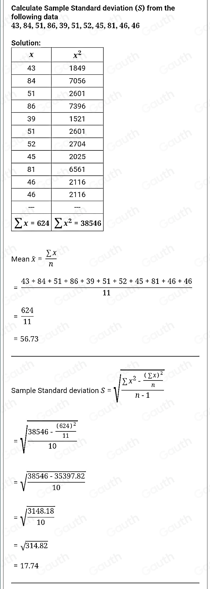 Calculate Sample Standard deviation (S) from the 
following data
43, 84, 51, 86, 39, 51, 52, 45, 81, 46, 46
Mean overline x= sumlimits x/n 
= (43+84+51+86+39+51+52+45+81+46+46)/11 
= 624/11 
=56.73
Sample Standard deviation s=sqrt(frac sumlimits x^2-frac (sumlimits x)^2)nn-1
=sqrt(frac 38546-frac (624)^2)1110
=sqrt(frac 38546-35397.82)10
=sqrt(frac 3148.18)10
=sqrt(314.82)
=17.74
Table 1: []