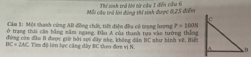 Thí sinh trả lời từ câu 1 đến câu 6 
Mỗi câu trả lời đúng thí sinh được 0, 25 điểm 
Câu 1: Một thanh cứng AB đồng chất, tiết diện đều có trọng lượng P=100N
ở trạng thái cân bằng nằm ngang. Đầu A của thanh tựa vào tường thẳng 
đứng còn đầu B được giữ bởi sợi dây nhẹ, không dãn BC như hình vẽ. Biết
BC=2AC. Tìm độ lớn lực căng dây BC theo đơn vị N.