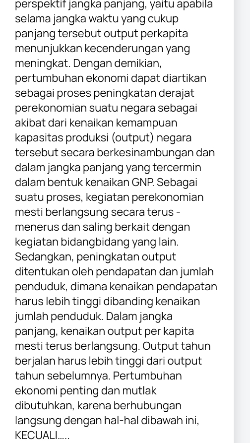 perspektif jangka panjang, yaitu apabila 
selama jangka waktu yang cukup 
panjang tersebut output perkapita 
menunjukkan kecenderungan yang 
meningkat. Dengan demikian, 
pertumbuhan ekonomi dapat diartikan 
sebagai proses peningkatan derajat 
perekonomian suatu negara sebagai 
akibat dari kenaikan kemampuan 
kapasitas produksi (output) negara 
tersebut secara berkesinambungan dan 
dalam jangka panjang yang tercermin 
dalam bentuk kenaikan GNP. Sebagai 
suatu proses, kegiatan perekonomian 
mesti berlangsung secara terus - 
menerus dan saling berkait dengan 
kegiatan bidangbidang yang lain. 
Sedangkan, peningkatan output 
ditentukan oleh pendapatan dan jumlah 
penduduk, dimana kenaikan pendapatan 
harus lebih tinggi dibanding kenaikan 
jumlah penduduk. Dalam jangka 
panjang, kenaikan output per kapita 
mesti terus berlangsung. Output tahun 
berjalan harus lebih tinggi dari output 
tahun sebelumnya. Pertumbuhan 
ekonomi penting dan mutlak 
dibutuhkan, karena berhubungan 
langsung dengan hal-hal dibawah ini, 
KECUALI.....