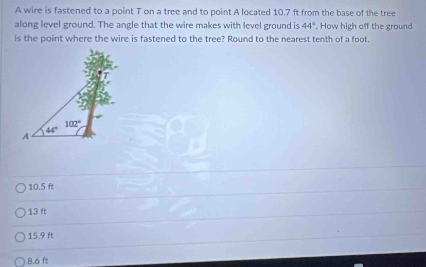 A wire is fastened to a point T on a tree and to point A located 10.7 ft from the base of the tree
along level ground. The angle that the wire makes with level ground is 44°. How high off the ground
is the point where the wire is fastened to the tree? Round to the nearest tenth of a foot.
10.5 ft
13 ft
15.9 ft
8.6 ft