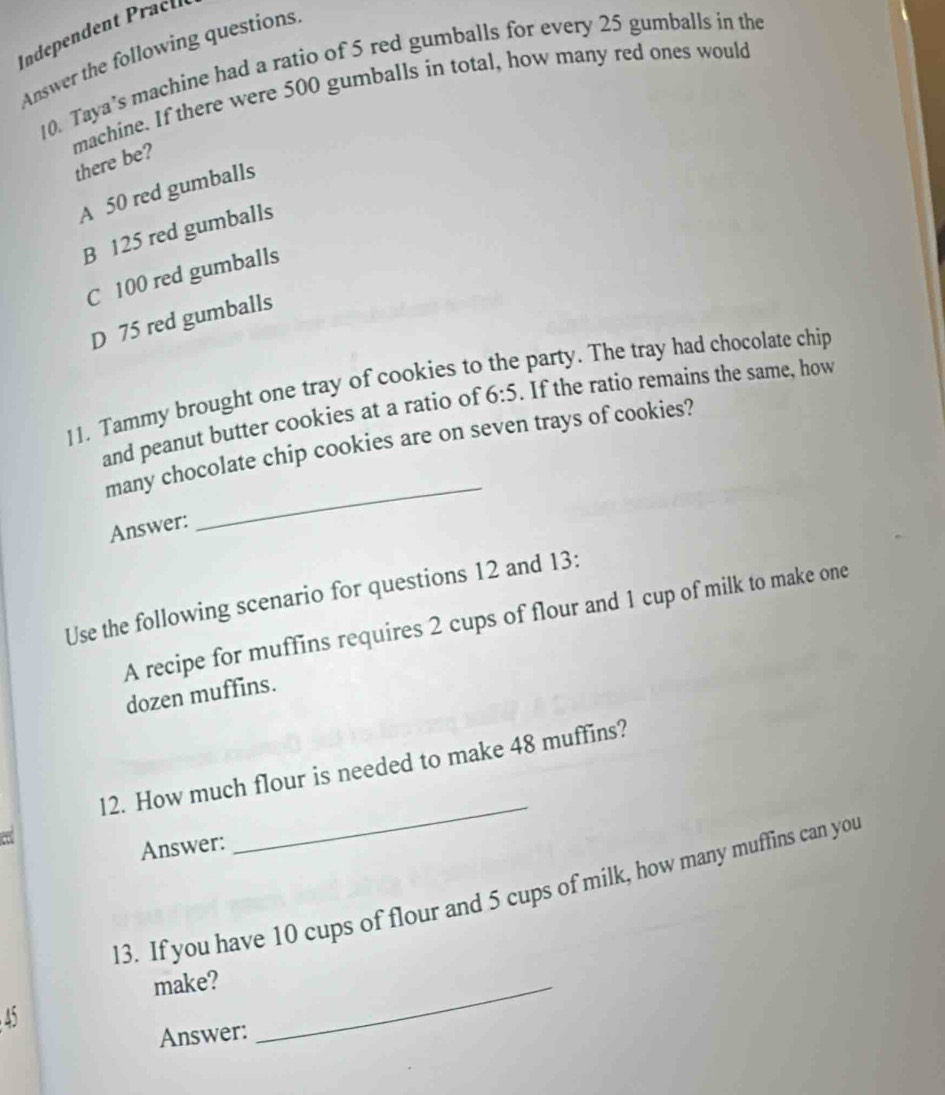 Answer the following questions
10. Taya’s machine had a ratio of 5 red gumballs for every 25 gumballs in the
machine. If there were 500 gumballs in total, how many red ones would
there be?
A 50 red gumballs
B 125 red gumballs
C 100 red gumballs
D 75 red gumballs
11. Tammy brought one tray of cookies to the party. The tray had chocolate chip
and peanut butter cookies at a ratio of 6:5. If the ratio remains the same, how
many chocolate chip cookies are on seven trays of cookies?
Answer:
_
Use the following scenario for questions 12 and 13:
A recipe for muffins requires 2 cups of flour and 1 cup of milk to make one
dozen muffins.
12. How much flour is needed to make 48 muffins?
Answer:
_
13. If you have 10 cups of flour and 5 cups of milk, how many muffins can you
make?_
45
Answer: