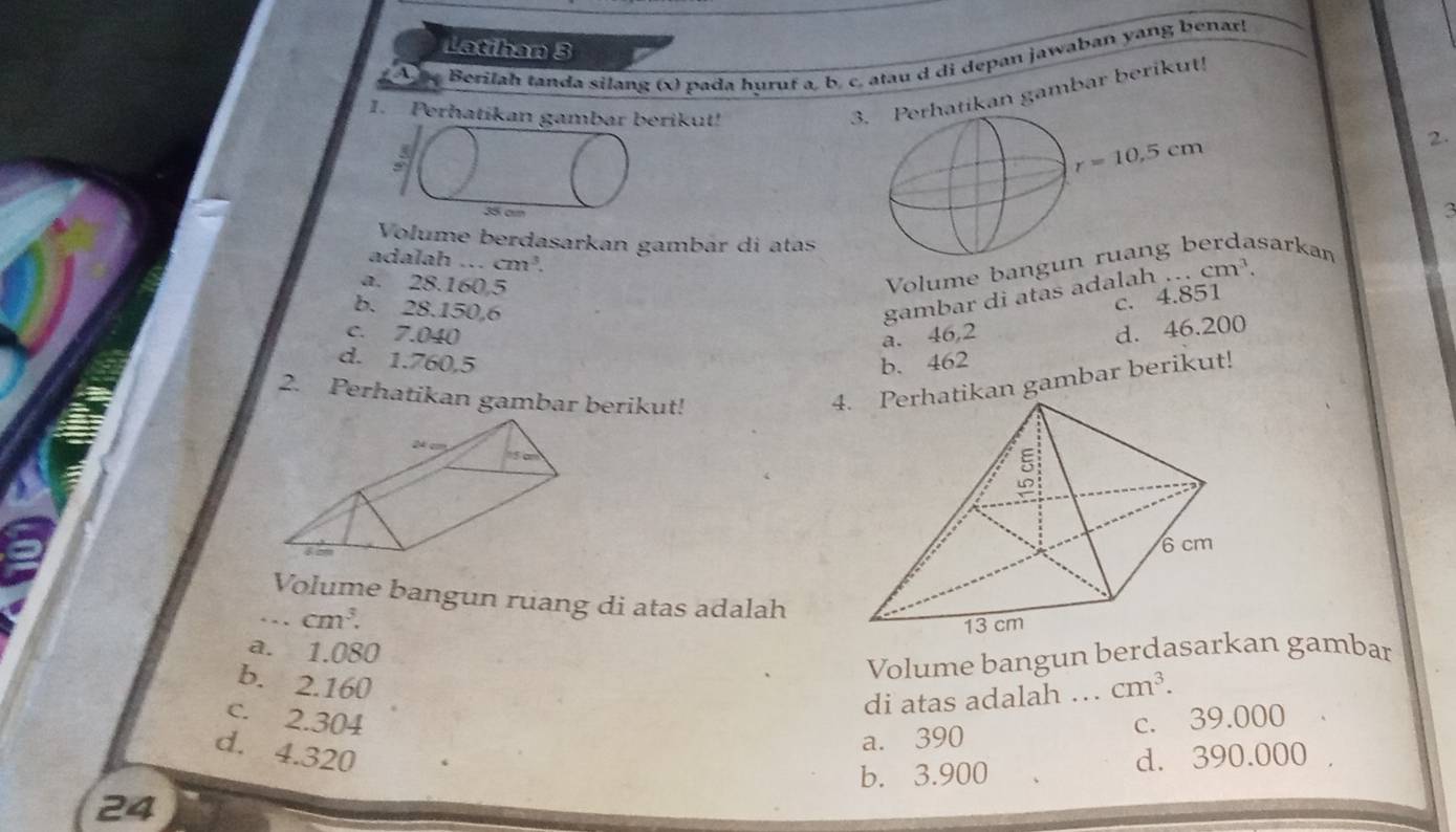 Latihan 3
Berilah tanda silang (x) pada huruf a, b. c. atau d di depan jawaban yang benar!
1. Perhatikan gambar berikut!
3. Perhatikan gambar berikut!
2.
3
Volume berdasarkan gambár di atas
adalah ... cm^3.
a. 28.160,5
Volume bangudasarkan
b. 28.150,6
gambar di atas adala h·s cm^3.
c. 4.851
c. 7.040 a. 46,2
d. 46.200
d. 1.760.5 b. 462
2. Perhatikan gambar berikut!
4. Perhatikan gambar berikut!
Volume bangun ruang di atas adalah
cm^3.
a. 1.080
Volume bangun berdasarkan gambar
b. 2.160 cm^3.
di atas adalah …
c. 2.304 c. 39.000
a. 390
d. 4.320 d. 390.000
b. 3.900
24