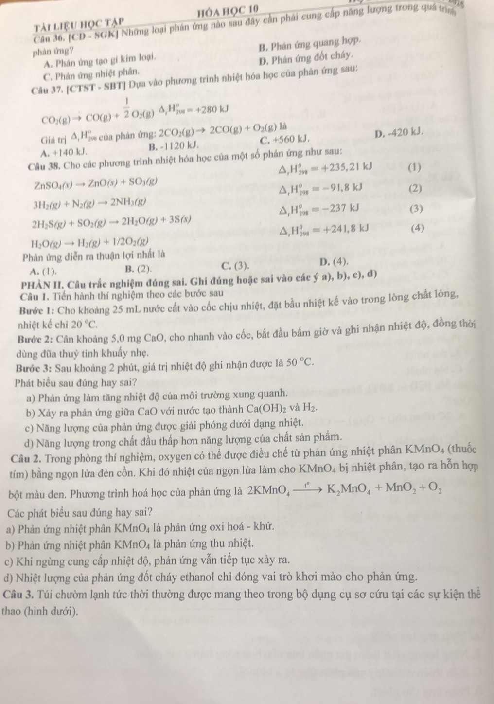 tài liệu học tập hóa học 10
Câu 36. [CD - SGK] Những loại phân ứng nào sau đây cần phái cung cấp năng lượng trong quá trư 1 
phân ứng?
A. Phân ứng tạo gi kim loại. B. Phân ứng quang hợp.
D. Phân ứng đốt cháy.
C. Phản ứng nhiệt phân.
Câu 37. [CTST - SBT] Dựa vào phương trình nhiệt hóa học của phân ứng sau:
CO_2(g)to CO(g)+ 1/2 O_2(g)△ _,H_(2m)°=+280kJ
Giá trị △ _rH_(291)^r ủa phản ứng: 2CO_2(g)to 2CO(g)+O_2(g)la
A. +140 kJ. B. -1120 kJ. C. +560 kJ. D. -420 kJ.
Câu 38. Cho các phương trình nhiệt hóa học của một số phản ứng như sau:
△ _rH_(298)^(θ)=+235,21kJ (1)
ZnSO_4(s)to ZnO(s)+SO_3(g)
△ _rH_(298)^(θ)=-91,8kJ
3H_2(g)+N_2(g)to 2NH_3(g) (2)
△ _rH_(298)^o=-237kJ (3)
2H_2S(g)+SO_2(g)to 2H_2O(g)+3S(s)
△ _rH_(298)^o=+241,8kJ (4)
H_2O(g)to H_2(g)+1/2O_2(g)
Phản ứng diễn ra thuận lợi nhất là
C. (3).
A. (1). B. (2). D. (4).
PHÀN II. Câu trắc nghiệm đúng sai. Ghi đúng hoặc sai vào các ý a), b), c), d)
Câu 1. Tiến hành thí nghiệm theo các bước sau
Bước 1: Cho khoảng 25 mL nước cất vào cốc chịu nhiệt, đặt bầu nhiệt kế vào trong lòng chất lỏng,
nhiệt kế chỉ 20°C.
Bước 2: Cân khoảng 5,0 mg CaO, cho nhanh vào cốc, bắt đầu bấm giờ và ghi nhận nhiệt độ, đồng thời
dùng đũa thuỷ tinh khuẩy nhẹ.
Bước 3: Sau khoảng 2 phút, giá trị nhiệt độ ghi nhận được là 50°C.
Phát biểu sau đúng hay sai?
a) Phản ứng làm tăng nhiệt độ của môi trường xung quanh.
b) Xảy ra phản ứng giữa CaO với nước tạo thành Ca(OH)_2 và H_2.
c) Năng lượng của phản ứng được giải phóng dưới dạng nhiệt.
d) Năng lượng trong chất đầu thấp hơn năng lượng của chất sản phẩm.
Câu 2. Trong phòng thí nghiệm, oxygen có thể được điều chế từ phản ứng nhiệt phân KMn O_4 (thuốc
tím) bằng ngọn lửa đèn cồn. Khi đó nhiệt của ngọn lửa làm cho KMnO_4 bị nhiệt phân, tạo ra hỗn hợp
bột màu đen. Phương trình hoá học của phản ứng là 2KMnO_4xrightarrow I°K_2MnO_4+MnO_2+O_2
Các phát biểu sau đúng hay sai?
a) Phản ứng nhiệt phân KMnO_4 là phản ứng oxi hoá - khử.
b) Phản ứng nhiệt phân KMnO_4 là phản ứng thu nhiệt.
c) Khi ngừng cung cấp nhiệt độ, phản ứng vẫn tiếp tục xảy ra.
d) Nhiệt lượng của phản ứng đốt cháy ethanol chỉ đóng vai trò khơi mào cho phản ứng.
Câu 3. Túi chườm lạnh tức thời thường được mang theo trong bộ dụng cụ sơ cứu tại các sự kiện thể
thao (hình dưới).