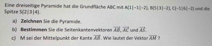 Eine dreiseitige Pyramide hat die Grundfläche ABC mit A(1|-1|-2), B(5|3|-2), C(-1|6|-2) und die 
Spitze S (2|3|4). 
a) Zeichnen Sie die Pyramide. 
b) Bestimmen Sie die Seitenkantenvektoren vector AB, vector AC und vector AS. 
c) M sei der Mittelpunkt der Kante vector AB. Wie lautet der Vektor vector AM ?