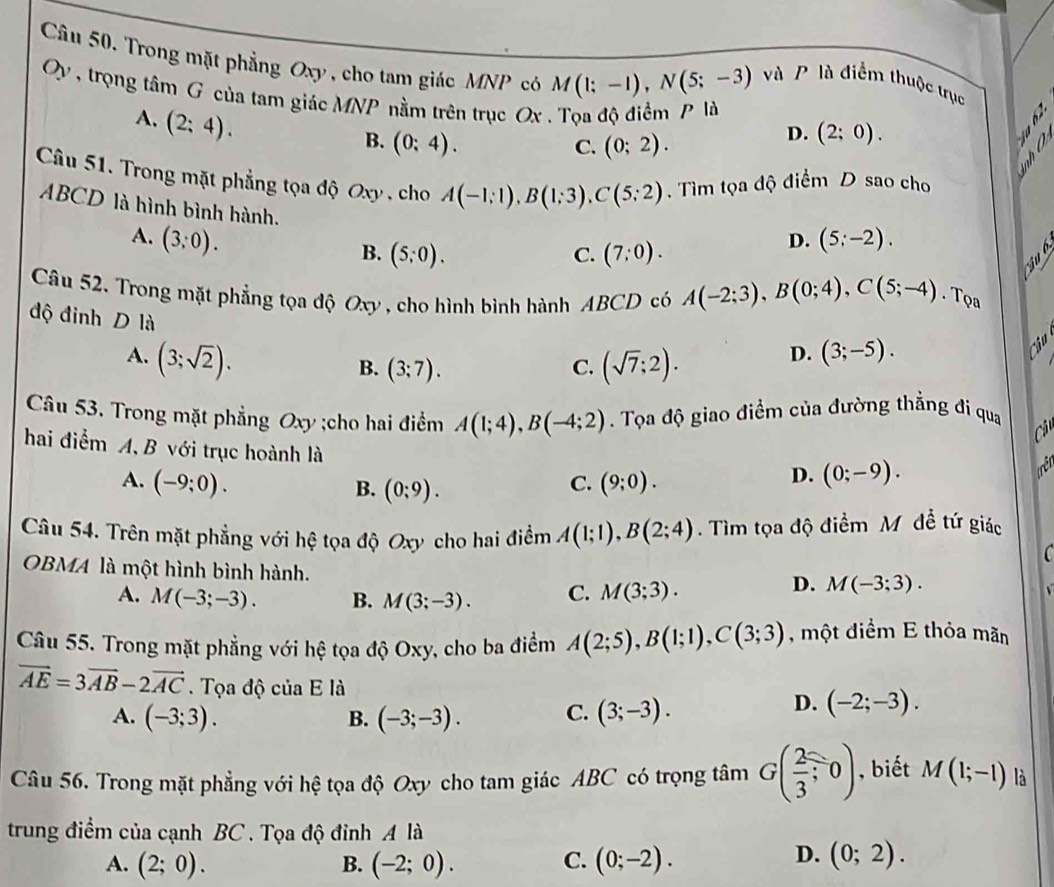 Trong mặt phẳng Oxy , cho tam giác MNP có M(1;-1),N(5;-3)
và P là điểm thuộc trục
Oy , trọng tâm G của tam giác MNP nằm trên trục Ox . Tọa độ điểm P là
A. (2;4).
B. (0:4). C. (0;2).
D. (2;0).
Câu 51. Trong mặt phẳng tọa độ Oxy , cho A(-1;1),B(1;3),C(5;2). Tìm tọa độ điểm D sao cho
ABCD là hình bình hành.
A. (3;0). (5;-2).
B. (5;0). C. (7:0).
D.
  
Câu 52. Trong mặt phẳng tọa độ Oxy , cho hình bình hành ABCD có A(-2;3),B(0;4),C(5;-4). Tọa
độ đinh D là (sqrt(7);2).
A. (3;sqrt(2)).
D. (3;-5).
ci
B. (3;7). C.
Câu 53. Trong mặt phẳng Oxy ;cho hai điểm A(1;4),B(-4;2). Tọa độ giao điểm của đường thẳng đi qua
Câu
hai điểm A, B với trục hoành là
A. (-9;0). (9;0).
B. (0;9).
C.
D. (0;-9).
Câu 54. Trên mặt phẳng với hệ tọa độ Oxy cho hai điểm A(1;1),B(2;4). Tìm tọa độ điểm M đề tứ giác
C
OBMA là một hình bình hành.
A. M(-3;-3). B. M(3;-3). C. M(3;3).
D. M(-3;3).
Câu 55. Trong mặt phẳng với hệ tọa độ Oxy, cho ba điểm A(2;5),B(1;1),C(3;3) , một điểm E thỏa mãn
vector AE=3vector AB-2vector AC Tọa độ của E là D. (-2;-3).
A. (-3;3). B. (-3;-3). C. (3;-3).
Câu 56. Trong mặt phẳng với hệ tọa độ Oxy cho tam giác ABC có trọng tâm G( 2/3 ;0) , biết M(1;-1) là
trung điểm của cạnh BC . Tọa độ đỉnh A là
D.
A. (2;0). B. (-2;0). C. (0;-2). (0;2).