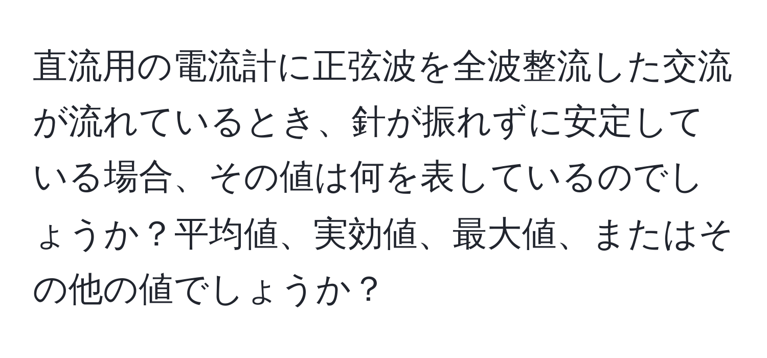 直流用の電流計に正弦波を全波整流した交流が流れているとき、針が振れずに安定している場合、その値は何を表しているのでしょうか？平均値、実効値、最大値、またはその他の値でしょうか？