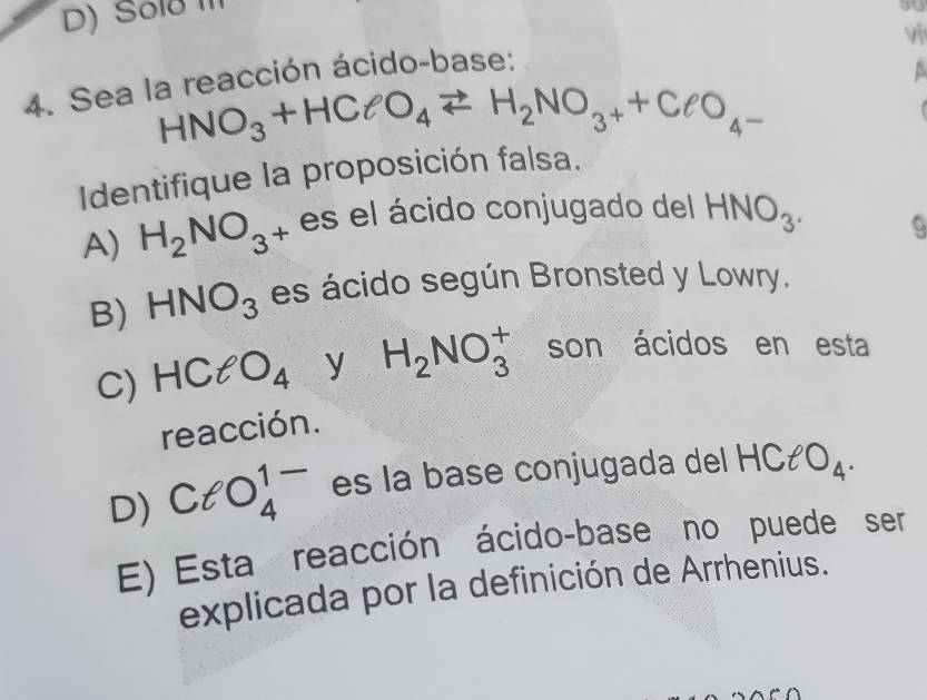 D) Solð 
ou
vi
4. Sea la reacción ácido-base:
A
HNO_3+HClO_4leftharpoons H_2NO_3++ClO_4-

Identifique la proposición falsa.
A) H_2NO_3 4 es el ácido conjugado del HNO_3.
B) HNO_3 es ácido según Bronsted y Lowry.
C) HClO_4 y H_2NO_3^(+ son ácidos en esta
reacción.
D) ClO_4^(1-) es la base conjugada del . HClO_4).
E) Esta reacción ácido-base no puede ser
explicada por la definición de Arrhenius.