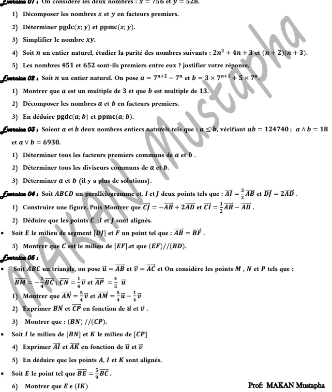 Cde07 : On considère les deux nombres : x=756 et y=528.
1) Décomposer les nombres x et y en facteurs premiers.
2) Déterminer pgdc (x;y) et ppmc (x;y).
3) Simplifier le nombre xy.
4) Soit n un entier naturel, étudier la parité des nombres suivants : 2n^2+4n+3 et (n+2)(n+3).
5) Les nombres 451 et 652 sont-ils premiers entre eux ? justifier votre réponse.
Eratelce 02: Soitn un entier naturel. On pose a=7^(n+2)-7^n et b=3* 7^(n+1)+5* 7^n
1) Montrer que a est un multiple de 3 et que b est multiple de 13.
2) Décomposer les nombres a et b en facteurs premiers.
3) En déduire pgdc (a;b) et ppmc (a;b).
ratales 03 : Soient α et b deux nombres entiers naturels tels que : a≤ b vérifiant ab=124740;awedge b=18
et avee b=6930.
1) Déterminer tous les facteurs premiers communs de a et b .
2) Déterminer tous les diviseurs communs de a et b.
3) Déterminer a et b (il y a plus de solutions).
Exatelee 04 : Soit ABCD un parallélogramme et, I et J deux points tels que : vector AI= 3/2 vector AB et vector DJ=2vector AD.
1) Construire une figure. Puis Montrer que vector CJ=-vector AB+2vector AD et vector CI= 1/2 vector AB-vector AD.
2) Déduire que les points C ;/ et / sont alignés.
Soit E le milieu de segment [DJ] et F un point tel que : vector AB=vector BF.
3) Montrer que C est le milieu de [EF].et que (EF)//(BD).
Exercica 05 :
Soit ABC un triangle, on pose vector u=vector AB et vector v=vector AC et On considère les points M , N et P tels que :
vector BM=- 1/4 vector BC;vector CN= 1/4 vector v et vector AP= 4/5 vector u
1) Montrer que vector AN= 5/4 vector v et vector AM= 5/4 vector u- 1/4 vector v
2) Exprimer vector BN et vector CP en fonction de vector u et vector v.
3) Montrer que : (BN)//(CP).
Soit I le milieu de [BN] et K le milieu de [CP]
4) Exprimer vector AI et vector AK en fonction de vector u et vector v
5) En déduire que les points A, I et K sont alignés.
Soit E le point tel que vector BE= 5/9 vector BC.
6) Montrer que E ∈ (IK) Prof: MAKAN Mustapha