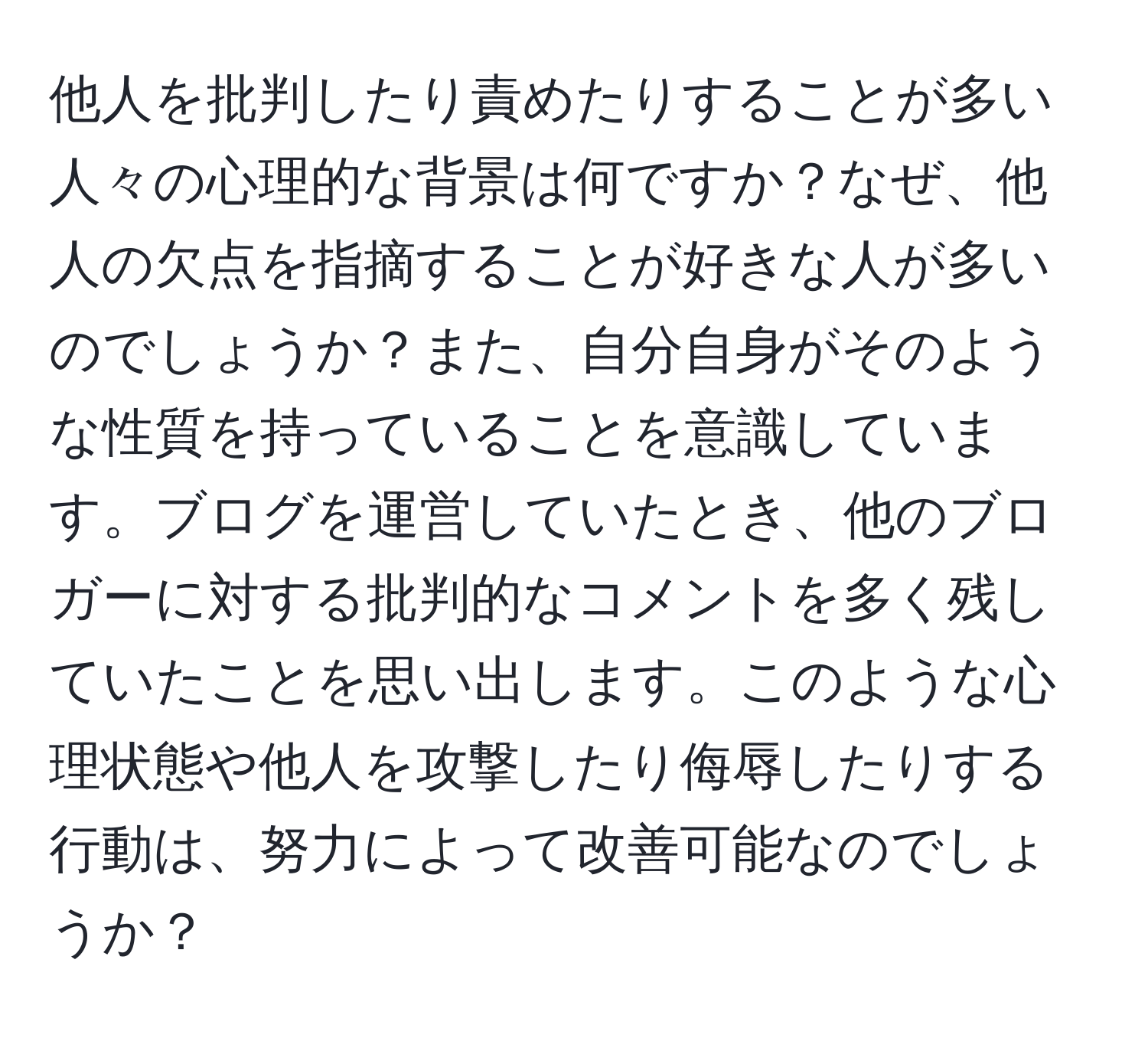 他人を批判したり責めたりすることが多い人々の心理的な背景は何ですか？なぜ、他人の欠点を指摘することが好きな人が多いのでしょうか？また、自分自身がそのような性質を持っていることを意識しています。ブログを運営していたとき、他のブロガーに対する批判的なコメントを多く残していたことを思い出します。このような心理状態や他人を攻撃したり侮辱したりする行動は、努力によって改善可能なのでしょうか？