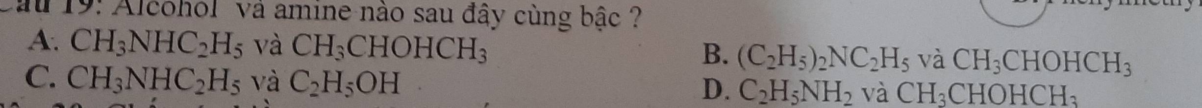 19: Alcohol và amine nào sau đầy cùng bậc ?
A. CH_3NHC_2H_5 và CH_3CHOHCH_3 (C_2H_5)_2NC_2H_5 và CH_3CHOHCH_3
B.
C. CH_3NHC_2H_5 và C_2H_5OH
D. C_2H_5NH_2va CH_3CHOHCH_3