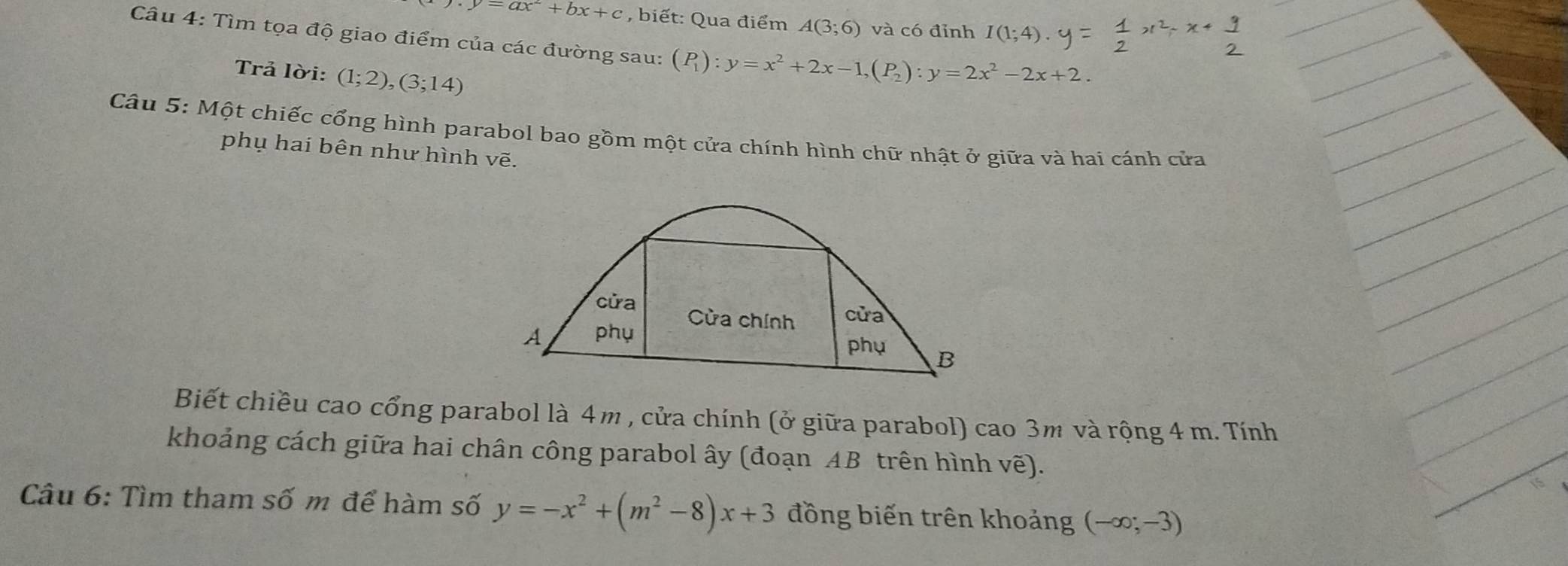 y.y=ax^2+bx+c , biết: Qua điểm A(3;6) và có đỉnh I(1;4)
Câu 4: Tìm tọa độ giao điểm của các đường sau: (P_1):y=x^2+2x-1, (P_2) : y=2x^2-2x+2. 
Trả lời: (1;2), (3;14)
Câu 5: Một chiếc cổng hình parabol bao gồm một cửa chính hình chữ nhật ở giữa và hai cánh cửa 
phụ hai bên như hình vẽ. 
cửa Cửa chính cửa 
A phụ 
phụ B 
Biết chiều cao cổng parabol là 4m , cửa chính (ở giữa parabol) cao 3m và rộng 4 m. Tính 
khoảng cách giữa hai chân công parabol ây (đoạn AB trên hình vẽ). 
Câu 6: Tìm tham số m để hàm số y=-x^2+(m^2-8)x+3 đồng biến trên khoảng (-∈fty ;-3)