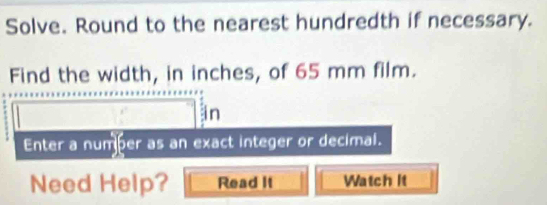 Solve. Round to the nearest hundredth if necessary. 
Find the width, in inches, of 65 mm film. 
in 
Enter a number as an exact integer or decimal. 
Need Help? Read It Watch lt