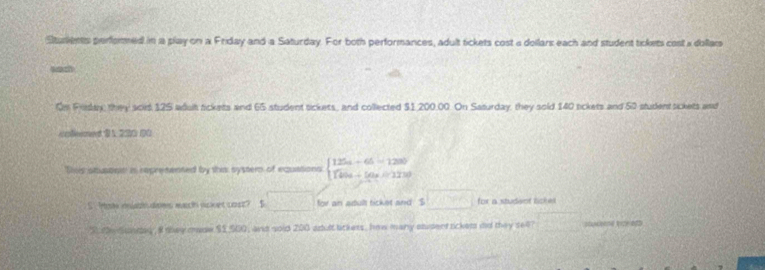 Sturients perfomed in a play on a Friday and a Saturday. For both performances, adult tickets cost a dollars each and student tickets cost a dollais
sach
Om Friay, they sold 125 adult tickets and 65 student tickets, and collected $1,200.00. On Saturday, they sold 140 sickets and 50 student sickets and
ifeemed B1 220 00
Tsis atusonie is represented by this syster of equations beginarrayl 125a+65=1280 140a+50a=1230endarray.
S Hote relabh dams mach noket cost? S □ for an adult ticket and . s□ for a studisot lichel
S te Suaed, 8 they maow $2,500, anid soid 200 aoult lickess, Iow many student rckem dd they se4? stukbene trze et