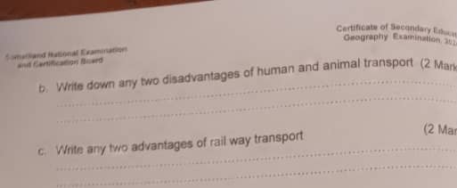 Certificate of Secondary Educe 
Geography Examination 26 
Somatiand Hational Examination 
and Cartification Board 
_ 
b. Write down any two disadvantages of human and animal transport (2 Man 
c. Write any two advantages of rail way transport 
(2 Ma 
_