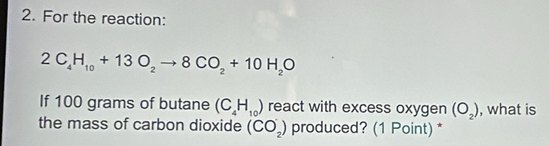 For the reaction:
2C_4H_10+13O_2to 8CO_2+10H_2O
If 100 grams of butane (C_4H_10) react with excess oxygen (O_2) , what is 
the mass of carbon dioxide (CO_2^-) produced? (1 Point) *