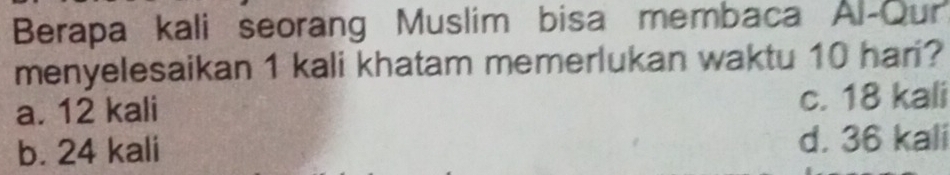 Berapa kali seorang Muslim bisa membaca Al-Our
menyelesaikan 1 kali khatam memerlukan waktu 10 hari?
a. 12 kali c. 18 kali
b. 24 kali d. 36 kali