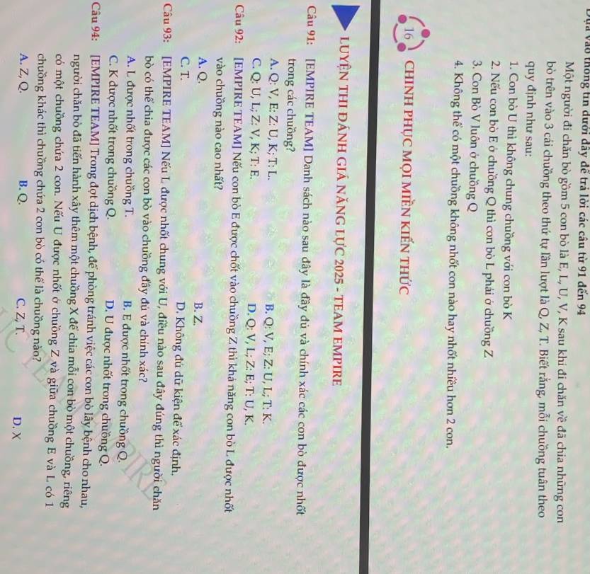 và vào thống tin dưới đãy đề trả lời các câu từ 91 đến 94
Một người đi chăn bò gồm 5 con bò là E, L, U, V, K sau khi đi chăn về đã chia những con
bò trên vào 3 cái chuồng theo thứ tự lần lượt là Q, Z, T. Biết rằng, mỗi chuồng tuân theo
quy định như sau:
1. Con bò U thì không chung chuồng với con bò K
2. Nếu con bò E ở chuồng Q thì con bò L phái ở chuồng Z
3. Con Bò V luôn ở chuồng Q
4. Không thể có một chuồng không nhốt con nào hay nhốt nhiều hơn 2 con.
16 chINH pHỤC MọI MIềN KIếN thức
LUYỆN THI ĐÁNH GIÁ năNG LựC 2025 - TEAM EMPIRE
Câu 91: [EMPIRE TEAM] Danh sách nào sau đây là đầy đủ và chính xác các con bò được nhất
trong các chuồng?
A. Q: V, E: Z: U, K; T: L. B. Q: V, E; Z: U, L; T: K.
C. Q: U, L; Z: V, K; T: E. D. Q: V, L; Z: E; T: U, K.
Câu 92: [EMPIRE TEAM] Nếu con bò E được chốt vào chuồng Z thì khá năng con bò L được nhất
vào chuồng nào cao nhất?
A. Q. B. Z.
C. T. D. Không đủ dữ kiện để xác định.
Câu 93: [EMPIRE TEAM] Nếu L được nhốt chung với U, điều nào sau đây đúng thì người chăn
bò có thể chia được các con bò vào chưồng đầy đủ và chính xác?
A. L được nhốt trong chuồng T. B. E được nhốt trong chuồng Q.
C. K được nhốt trong chuồng Q. D. U được nhốt trong chuồng Q.
Câu 94: [EMPIRE TEAM] Trong đợt dịch bệnh, để phòng tránh việc các con bò lây bệnh cho nhau,
người chăn bò đã tiến hành xây thêm một chuồng X để chia mỗi con bò một chuồng, riêng
có một chuồng chứa 2 con. Nếu U được nhốt ở chuồng Z và giữa chuồng E và L có 1
chuồng khác thì chuồng chứa 2 con bò có thể là chuồng nào?
A. Z, Q. B. Q. C. Z, T. D.χ