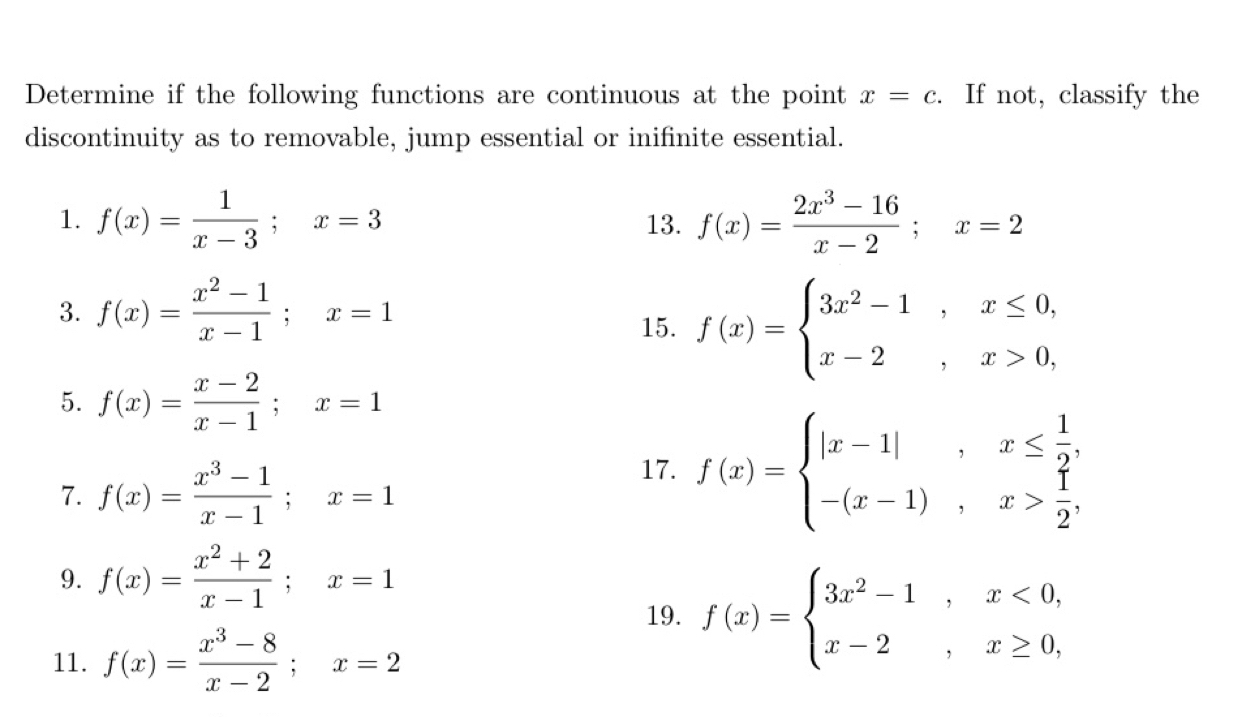 Determine if the following functions are continuous at the point x=c. If not, classify the 
discontinuity as to removable, jump essential or inifinite essential. 
1. f(x)= 1/x-3 ; x=3 13. f(x)= (2x^3-16)/x-2 ; x=2
3. f(x)= (x^2-1)/x-1 ; x=1
15. f(x)=beginarrayl 3x^2-1,x≤ 0, x-2,x>0,endarray.
5. f(x)= (x-2)/x-1 ; x=1
7. f(x)= (x^3-1)/x-1 ; x=1
17. f(x)=beginarrayl |x-1|,x≤  1/2 , -(x-1),x> 1/2 ,endarray.
9. f(x)= (x^2+2)/x-1 ; x=1
19. f(x)=beginarrayl 3x^2-1,x<0, x-2,x≥ 0,endarray.
11. f(x)= (x^3-8)/x-2 ; x=2