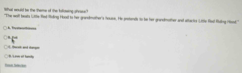 What would be the theme of the following phrase?
"The wolf beats Little Red Riding Hood to her grandmother's house, He pretends to be her grandmother and attacks Little Red Riding Hood."
A. Trustworthiness
B. Evll
C. Decel and danger
D. Love ot tamily
Resel Selection