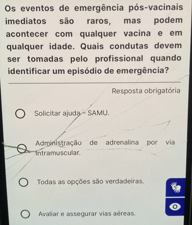 Os eventos de emergência pós-vacinais
imediatos são raros, mas podem
acontecer com qualquer vacina e em
qualquer idade. Quais condutas devem
ser tomadas pelo profissional quando
identificar um episódio de emergência?
Resposta obrigatória
Solicitar ajuda - SAMU.
Administração de adrenalina por via
intramuscular.
Todas as opções são verdadeiras.
Avaliar e assegurar vias aéreas.