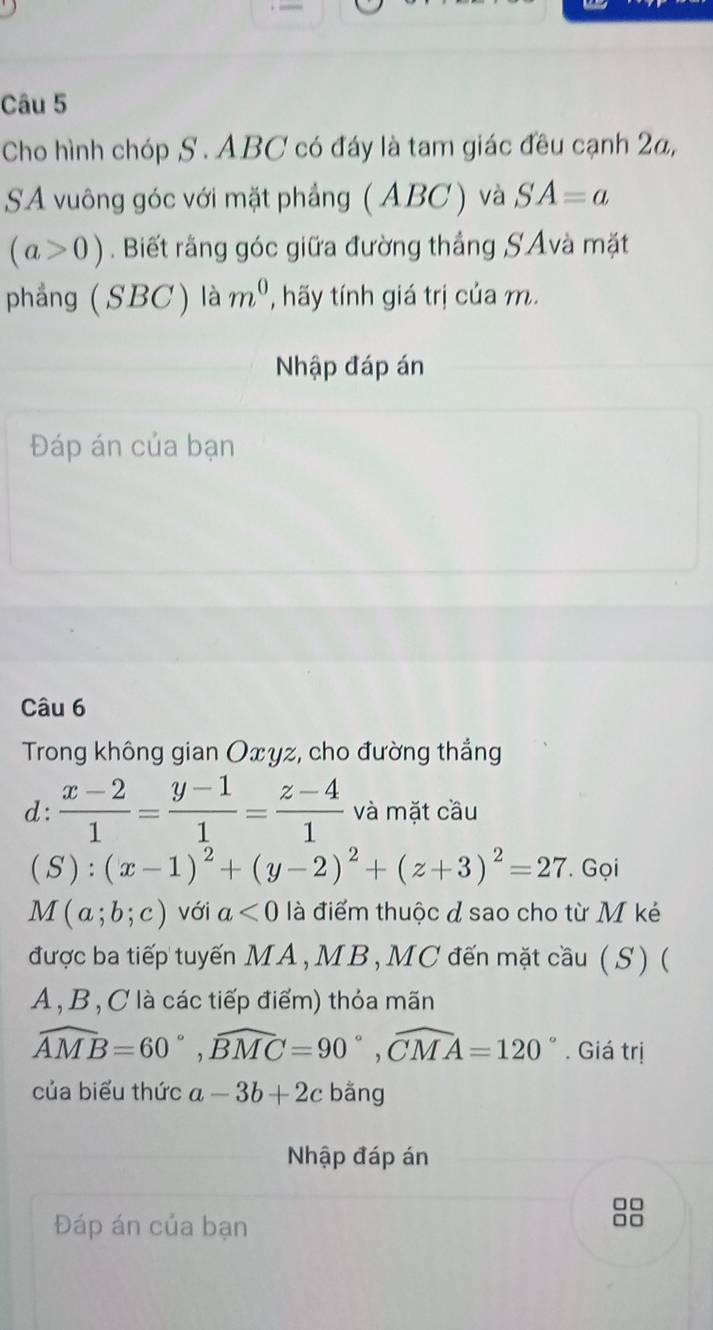 Cho hình chóp S. ABC có đáy là tam giác đều cạnh 2a, 
SA vuông góc với mặt phẳng ( ABC ) và SA=a
(a>0). Biết rằng góc giữa đường thắng SAvà mặt 
phẳng ( SBC) là m^0 , hãy tính giá trị của m. 
Nhập đáp án 
Đáp án của bạn 
Câu 6 
Trong không gian Oxyz, cho đường thắng 
d:  (x-2)/1 = (y-1)/1 = (z-4)/1  và mặt cầu
(S):(x-1)^2+(y-2)^2+(z+3)^2=27. Gọi
M(a;b;c) với a<0</tex> là điểm thuộc đ sao cho từ M kẻ 
được ba tiếp tuyến MA, MB, MC đến mặt cầu ( S ) (
A , B, C là các tiếp điểm) thỏa mãn
widehat AMB=60°, widehat BMC=90°, widehat CMA=120°. Giá trị 
của biểu thức a-3b+2c bằng 
Nhập đáp án 
□□ 
Đáp án của bạn
□□