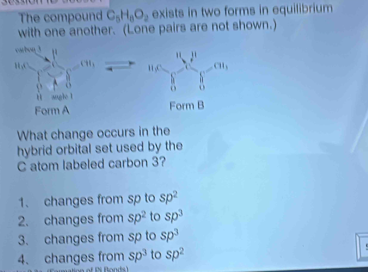 The compound C_5H_8O_2 exists in two forms in equilibrium 
with one another. (Lone pairs are not shown.)
frac cos A= 4/5 60* frac 8= □ /□  =101 □ /□   a_3c_6=∈tlimits _0^(nc_i^j=m_1)
□ 
F =
arml
Form A 
What change occurs in the 
hybrid orbital set used by the 
C atom labeled carbon 3? 
1、 changes from sp to Sp^2
2. changes from sp^2 to sp^3
3. changes from sp to sp^3
4、 changes from sp^3 to Sp^2

of P i Bonds)