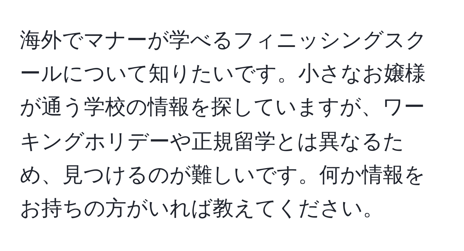 海外でマナーが学べるフィニッシングスクールについて知りたいです。小さなお嬢様が通う学校の情報を探していますが、ワーキングホリデーや正規留学とは異なるため、見つけるのが難しいです。何か情報をお持ちの方がいれば教えてください。