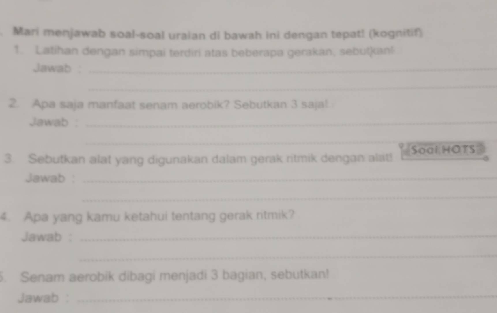 Mari menjawab soal-soal uraian di bawah ini dengan tepat! (kognitif) 
1. Latihan dengan simpai terdiri atas beberapa gerakan, sebutkan! 
Jawab :_ 
_ 
2. Apa saja manfaat senam aerobik? Sebutkan 3 saja!. 
Jawab :_ 
_ 
Soal HOTS 
3. Sebutkan alat yang digunakan dalam gerak ritmik dengan alat! 
Jawab :_ 
_ 
4. Apa yang kamu ketahui tentang gerak ritmik? 
Jawab :_ 
_ 
. Senam aerobik dibagi menjadi 3 bagian, sebutkan! 
Jawab :_