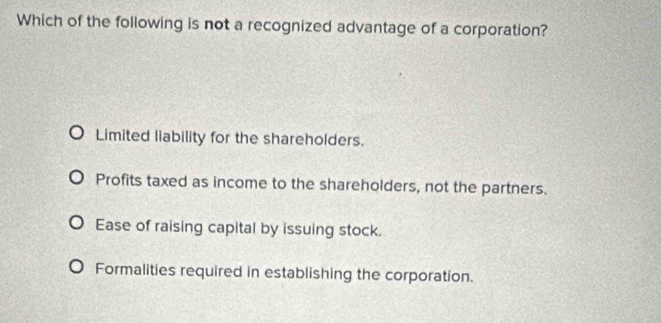 Which of the following is not a recognized advantage of a corporation?
Limited liability for the shareholders.
Profits taxed as income to the shareholders, not the partners.
Ease of raising capital by issuing stock.
Formalities required in establishing the corporation.