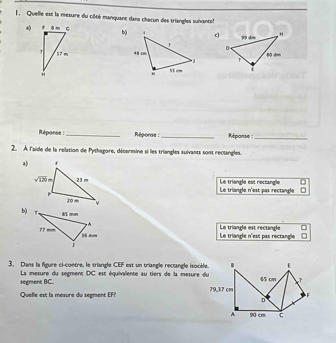 Quelle est la mesure du côté manquant dans chacun des triangles suivants?
a)
b)c)
  
Réponse : _ Réponse :_  Réponse :_
2. À l'aide de la relation de Pythagore, détermine si les triangles suivants sont rectangles.
a)
Le triangle est rectangle
Le triangle n'est pas rectangle
b)
Le triangle est rectangle
Le triangle n'est pas rectangle
3. Dans la figure ci-contre, le triangle CEF est un triangle rectangle isocèle.
La mesure du segment DC est équivalente au tiers de la mesure du
segment BC. 
Quelle est la mesure du segment EF?