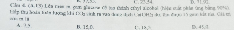 B. 5 7, 53. C. 23, 54. D. 71, 92.
Câu 4. (A.13) Lên men m gam glucose để tạo thành ethyl alcohol (hiệu suất phản ứng băng 90%).
Hấp thụ hoàn toàn lượng khí CO_2 sinh ra vào dung dịch Ca(OH)_2 dư, thu được 15 gam kết tủa. Giá trị
của m là
A. 7,5. B. 15, 0. C. 18, 5. D. 45,0.