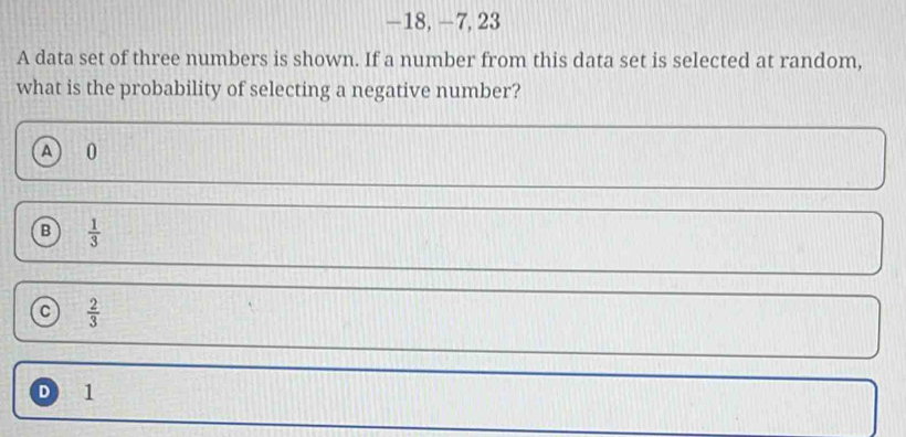 −18, −7, 23
A data set of three numbers is shown. If a number from this data set is selected at random,
what is the probability of selecting a negative number?
A 0
B  1/3 
 2/3 
D 1