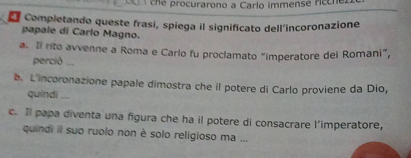 che procurarono a Carlo immense rícche. 
Completando queste frasi, spiega il significato dell’incoronazione 
papale di Carlo Magno. 
a. Il rito avvenne a Roma e Carlo fu proclamato “imperatore dei Romani”, 
perciò ... 
b. L'incoronazione papale dimostra che il potere di Carlo proviene da Dio, 
quindi ... 
c. Il papa diventa una figura che ha il potere di consacrare l’imperatore, 
quindi il suo ruolo non è solo religioso ma ...