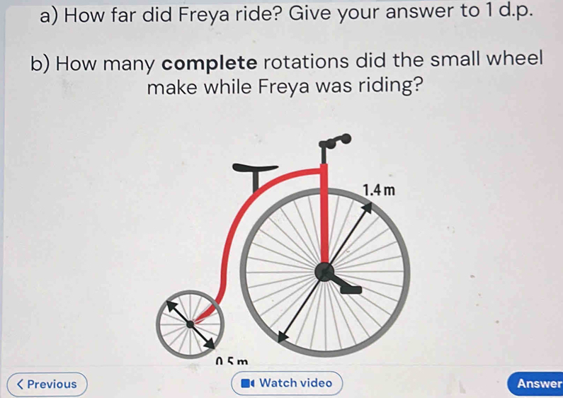 How far did Freya ride? Give your answer to 1 d.p. 
b) How many complete rotations did the small wheel 
make while Freya was riding? 
Previous Watch video Answer