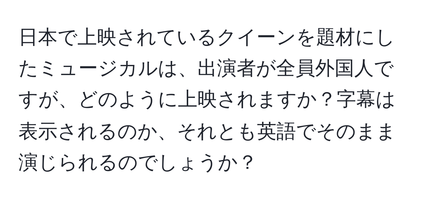 日本で上映されているクイーンを題材にしたミュージカルは、出演者が全員外国人ですが、どのように上映されますか？字幕は表示されるのか、それとも英語でそのまま演じられるのでしょうか？