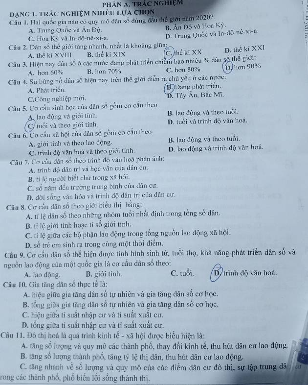 phảN A. tRÁC nghiệm
dạng 1. trác nghiệm nhiều lựa chọn
Câu 1. Hai quốc gia nào có quy mô dân số đứng đầu thế giới năm 2020?
A. Trung Quốc và Ấn Độ. B. Ấn Độ và Hoa Kỳ.
C. Hoa Kỳ và In-đô-nê-xi-a.
Câu 2. Dân số thể giới tăng nhanh, nhất là khoảng giữa; D. Trung Quốc và In-đô-nê-xi-a.
A. thế kỉ XVIII B. thể kí XIX C. thế kỉ XX D. thể kĩ XXI
Câu 3. Hiện nay dân số ở các nước đang phát triển chiếm bao nhiêu % dân số thể giới:
A. hơn 60% B. hơn 70% C. hơn 80% D, hơn 90%
Câu 4. Sự bùng nổ dân số hiện nay trên thế giới diễn ra chủ yếu ở các nước:
A. Phát triển. B. Đang phát triển.
C.Công nghiệp mới, D. Tây Âu, Bắc Mĩ.
Câu 5. Cơ cấu sinh học của dân số gồm cơ cầu theo
A. lao động và giới tính. B. lao động và theo tuổi.
C. tuổi và theo giới tính. D. tuổi và trình độ văn hoá.
Câu 6. Cơ cầu xã hội của dân số gồm cơ cấu theo
A. giới tính và theo lao động. B. lao động và theo tuổi.
C. trình độ văn hoá và theo giới tính. D. lao động và trình độ văn hoá.
Câu 7. Cơ cầu dân số theo trình độ văn hoá phản ánh:
A. trình độ dân trí và học vấn của dân cư.
B. tỉ lệ người biết chữ trong xã hội.
C. số năm đến trường trung bình của dân cư.
D. đời sống văn hóa và trình độ dân trí của dân cư.
Câu 8. Cơ cấu dân số theo giới biểu thị bằng:
A. tỉ lệ dân số theo những nhóm tuổi nhất định trong tổng số dân.
B. tỉ lệ giới tính hoặc tỉ số giới tính.
C. ti lệ giữa các bộ phận lao động trong tổng nguồn lao động xã hội.
D. số trẻ em sinh ra trong cùng một thời điểm.
Câu 9. Cơ cầu dân số thể hiện được tình hình sinh tử, tuổi thọ, khả năng phát triển dân số và
nguồn lao động của một quốc gia là cơ cấu dân số theo:
A. lao động. B. giới tính. C. tuổi. D. trình độ văn hoá.
Câu 10. Gia tăng dân số thực tế là:
A. hiệu giữa gia tăng dân số tự nhiên và gia tăng dân số cơ học.
B. tổng giữa gia tăng dân số tự nhiên và gia tăng dân số cơ học.
C. hiệu giữa tỉ suất nhập cư và tỉ suất xuất cư.
D. tổng giữa tỉ suất nhập cư và tỉ suất xuất cư.
Câu 11. Đô thị hoá là quá trình kinh tế - xã hội được biểu hiện là:
A. tăng số lượng và quy mô các thành phố, thay đổi kinh tế, thu hút dân cư lao động.
B. tăng số lượng thành phố, tăng tỷ lệ thị dân, thu hút dân cư lao động. :
C. tăng nhanh về số lượng và quy mô của các điểm dân cư đô thị, sự tập trung dâ cu
trong các thành phố, phổ biến lối sống thành thị.