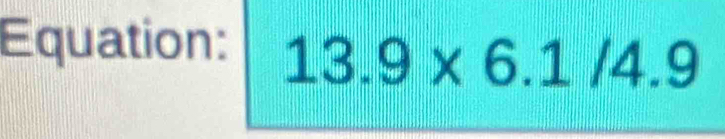 Equation: 13.9* 6.1/4.9