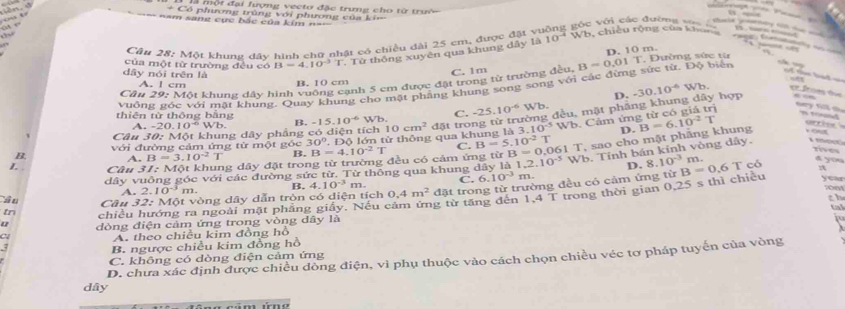 ộ i đại lượng veeto đặc trung cho từ trưệ
   
       
==m sang cục bắc của kim ==
+ Có phương trùng với phương của ki c với các đường ===                     
” “ …
        
Câu 28; Một khung đây hình chữ nhật có chiều đài 25 cm, được đặt vị W1 b, chiều rộng của khunh
       
D. 10 m.
của một từ trường đều có B=4.10^(-3)T Từ thống xuyên qua khung dây là 10^(-4)

C. 1m
vuồng góc với mặt khung. Quay khung cho mặt phẳng khung song song với các đừng sức từ. Độ biển B=0.01T * Đường sức từ
Cầu 29: Một khung dầy hình vuông cạnh 5 cm được đặt trong từ trường đu,
dây nói trên là -30.10^(-6)Wb. er from the
A. I cm B. 10 cm
D.
đòng đều, mặt pháng khung dây hợp
thiên từ thông bằng A. -2 0.10°Wb B. -15.10^(-6)Wb. C. -25.10^(-6)  sqrt(b)
rt  oe 
với đường cảm ứng từ một góc 30°,Dθ lớn từ thông qua khung là 3. 10cm^2 đặt tro.10^(-5) Wb. Cảm ứng từ có giả trị
sey nill s n tod
Câu 30: Một khung dây phẳng có diện tích
D. rives
B. A. B=3.10^(-2)T B B=4.10^(-2)T C. B=5.10^(-2)
0,061 T, sao cho mật phâng khung B=6.10^(-2)T v out
L. . Câu 31: Một khung dây đặt trong từ trường đều có cảm ứng từ B= 1.10^(-5) Wb. Tính bán kính vòng dây.

D.
dây vuông góc với các đường sức từ. Từ thông qua khung dây là 8.10^(-3) m.
d you
0.25 s thì chiều yeas
A. 2.10 m. B. 4.10^(-3) m. C. 6.10^(-3) m.
Câu 32: Một vòng dây dẫn tròn có diện tích 0.4m^2 đặt trong từ trường đều có cảm ứng từ B=0.6T có
1,4T
th
u dòng điện cảm ứng trong vòng dây là g từ tăng đến trong thời gian
tn chiều hướng ra ngoài mặt phẳng giấy. Nếu 
tal

A. theo chiều kim đồng hô
B. ngược chiều kim đồng hồ
D. chưa xác định được chiều dòng điện, vì phụ thuộc vào cách chọn chiều véc tơ pháp tuyến của vòng
C. không có dòng điện cảm ứng
dây