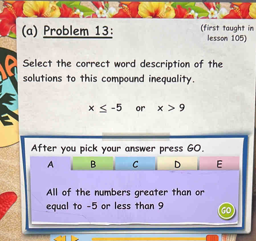 Problem 13:
(first taught in
lesson 105)
Select the correct word description of the
solutions to this compound inequality.
x≤ -5 or x>9
After you pick your answer press GO.
A
B
C
D
E
All of the numbers greater than or
equal to -5 or less than 9