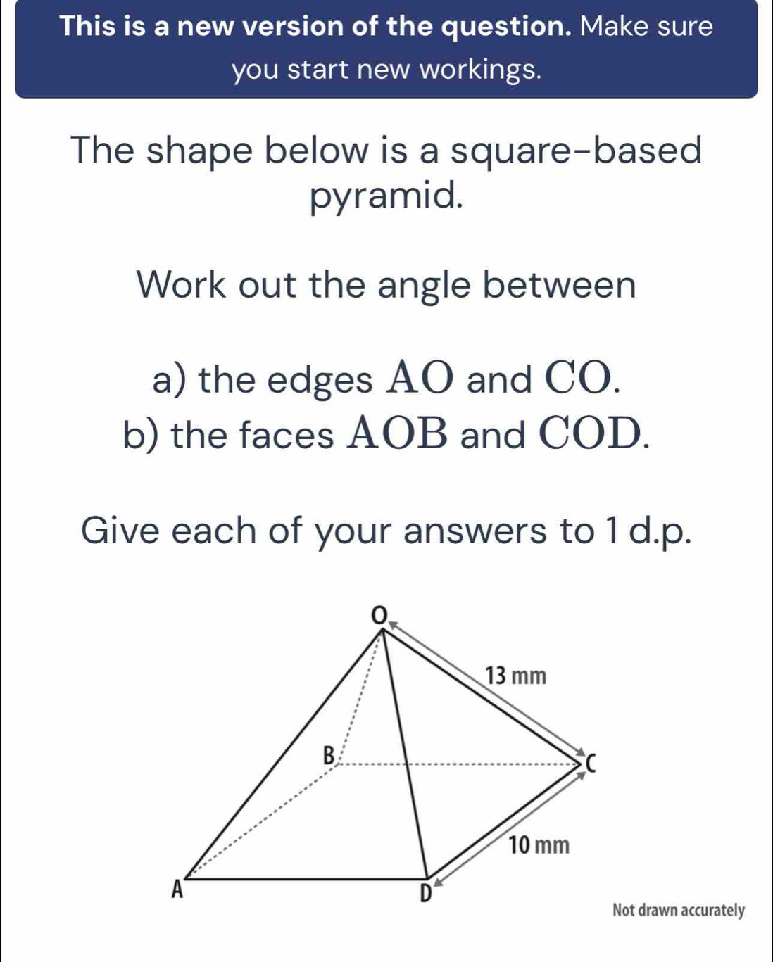 This is a new version of the question. Make sure 
you start new workings. 
The shape below is a square-based 
pyramid. 
Work out the angle between 
a) the edges AO and CO. 
b) the faces AOB and COD. 
Give each of your answers to 1 d.p. 
Not drawn accurately