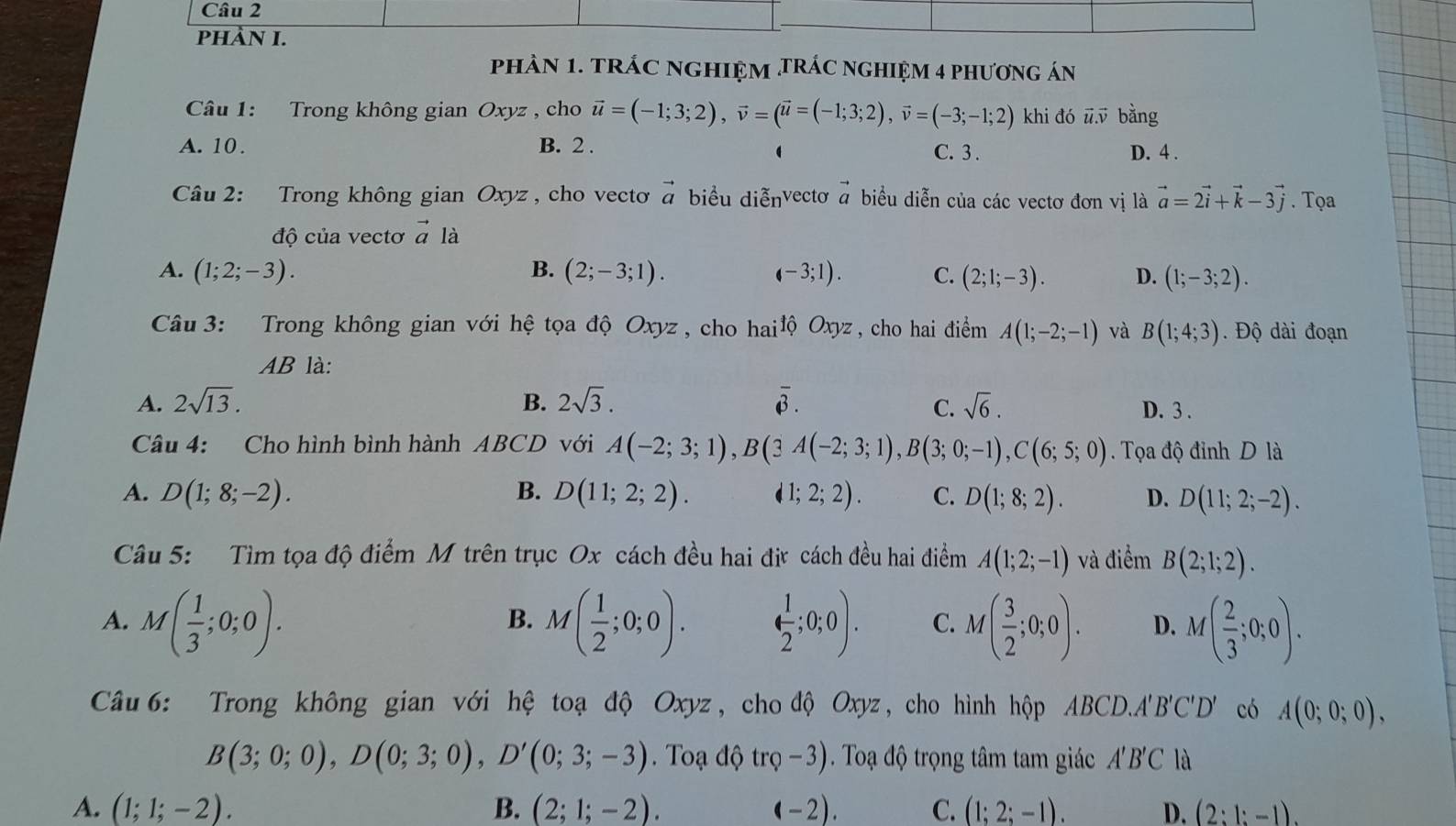 PHÀN I.
phAN 1. tRÁC NGHIỆM tRÁC nGHIệM 4 phương án
Câu 1: Trong không gian Oxyz , cho vector u=(-1;3;2),vector v=(vector u=(-1;3;2),vector v=(-3;-1;2) khi đó ū ū bằng
A. 10. B. 2 . C. 3 . D. 4 .

Câu 2: Trong không gian Oxyz , cho vecto vector a biểu diễnvectơ vector a biểu diễn của các vectơ đơn vị là vector a=2vector i+vector k-3vector j. Tọa
độ của vectơ vector a là
A. (1;2;-3). B. (2;-3;1). (-3;1). C. (2;1;-3). D. (1;-3;2).
Câu 3: Trong không gian với hệ tọa độ Oxyz , cho hai 1hat QOxyz , cho hai điểm A(1;-2;-1) và B(1;4;3). Độ dài đoạn
AB là:
overline 3.
C.
A. 2sqrt(13). B. 2sqrt(3). sqrt(6). D. 3 .
Câu 4: Cho hình bình hành ABCD với A(-2;3;1),B(3A(-2;3;1),B(3;0;-1),C(6;5;0). Tọa độ đỉnh D là
A. D(1;8;-2). B. D(11;2;2). d1;2;2). C. D(1;8;2). D. D(11;2;-2).
Câu 5: Tìm tọa độ điểm M trên trục Ox cách đều hai đị cách đều hai điểm A(1;2;-1) và điểm B(2;1;2).
A. M( 1/3 ;0;0). M( 1/2 ;0;0). ( 1/2 ;0;0). C. M( 3/2 ;0;0). D. M( 2/3 ;0;0).
B.
Câu 6: Trong không gian với hệ toạ độ Oxyz, chođộ Oxyz, cho hình hộp ABCD.A A'B'C'D' có A(0;0;0),
B(3;0;0),D(0;3;0),D'(0;3;-3).  Toạ độ trQ-3). Toạ độ trọng tâm tam giác A'B'C là
A. (1;1;-2). B. (2;1;-2). (-2). C. (1;2;-1). D. (2:1:-1).