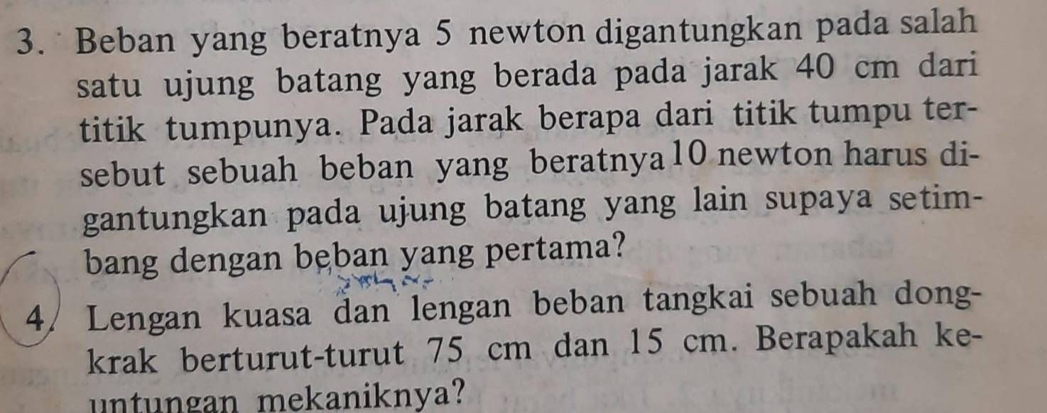 Beban yang beratnya 5 newton digantungkan pada salah 
satu ujung batang yang berada pada jarak 40 cm dari 
titik tumpunya. Pada jarak berapa dari titik tumpu ter- 
sebut sebuah beban yang beratnya10 newton harus di- 
gantungkan pada ujung batang yang lain supaya setim- 
bang dengan bęban yang pertama? 
4/ Lengan kuasa dan lengan beban tangkai sebuah dong- 
krak berturut-turut 75 cm dan 15 cm. Berapakah ke- 
untungan mekaniknya?