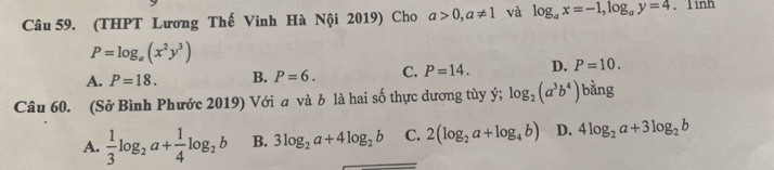 (THPT Lương Thế Vinh Hà Nội 2019) Cho a>0, a!= 1 và log _ax=-1, log _ay=4.Tinh
P=log _a(x^2y^3)
A. P=18. B. P=6. C. P=14. D. P=10. 
Câu 60. (Sở Bình Phước 2019) Với a và b là hai số thực dương tùy ý; log _2(a^3b^4) bdot ang
A.  1/3 log _2a+ 1/4 log _2b B. 3log _2a+4log _2b C. 2(log _2a+log _4b) D. 4log _2a+3log _2b