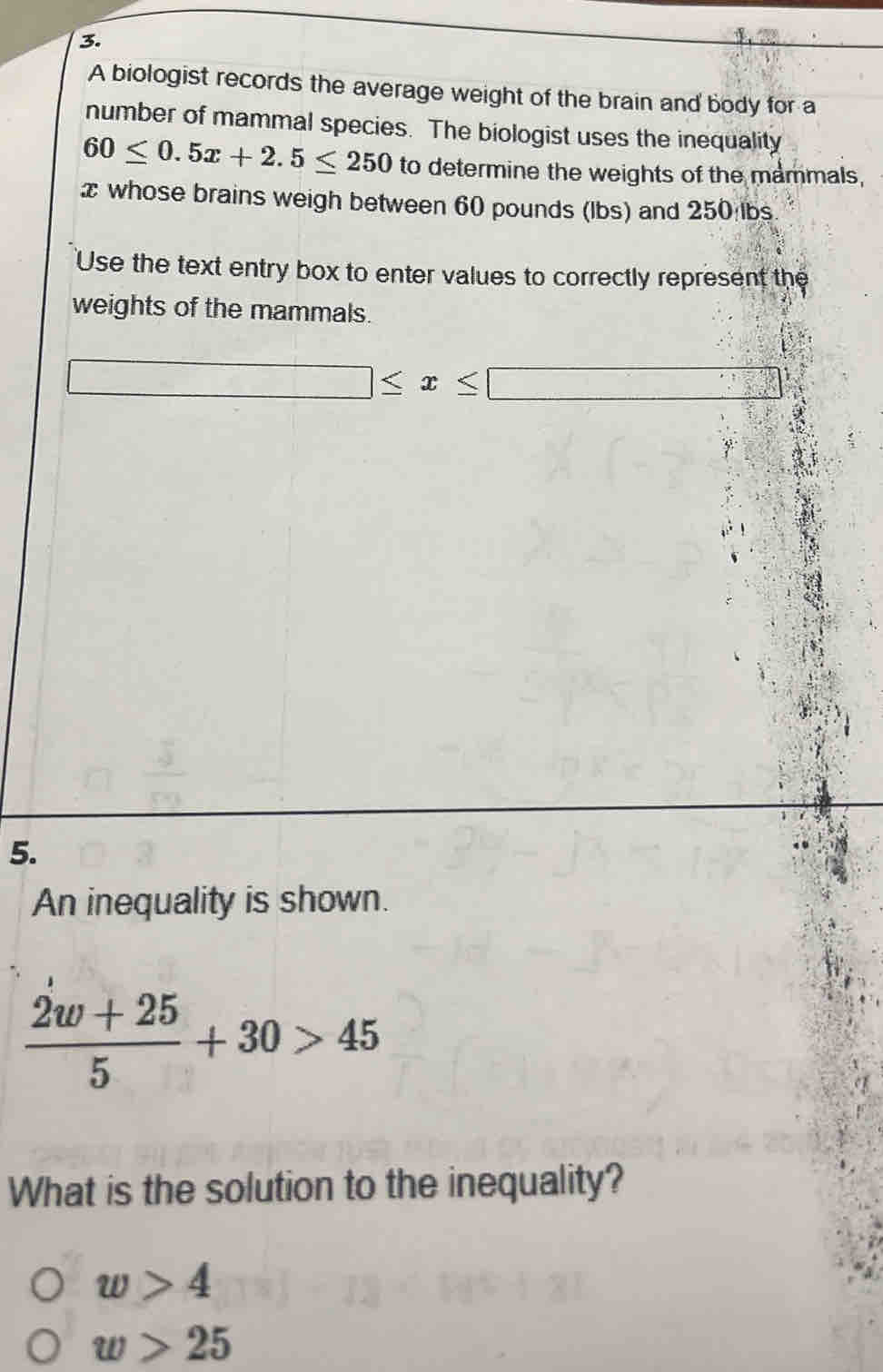 A biologist records the average weight of the brain and body for a
number of mammal species. The biologist uses the inequality
60≤ 0.5x+2.5≤ 250 to determine the weights of the mammals,
x whose brains weigh between 60 pounds (Ibs) and 250 lbs.
'Use the text entry box to enter values to correctly represent the
weights of the mammals.
□ ≤ x≤ □
5.
An inequality is shown.
 (2w+25)/5 +30>45
What is the solution to the inequality?
w>4
w>25