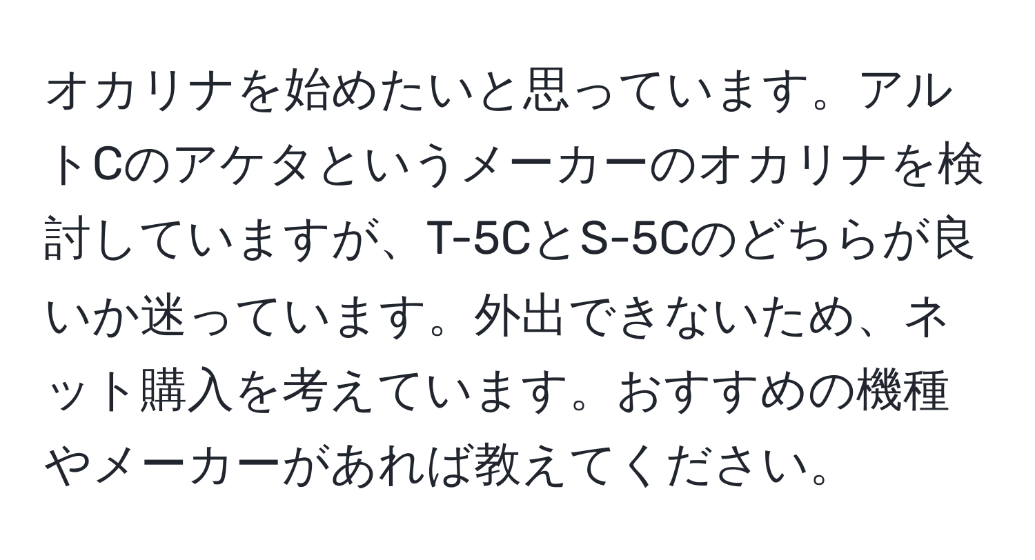 オカリナを始めたいと思っています。アルトCのアケタというメーカーのオカリナを検討していますが、T-5CとS-5Cのどちらが良いか迷っています。外出できないため、ネット購入を考えています。おすすめの機種やメーカーがあれば教えてください。